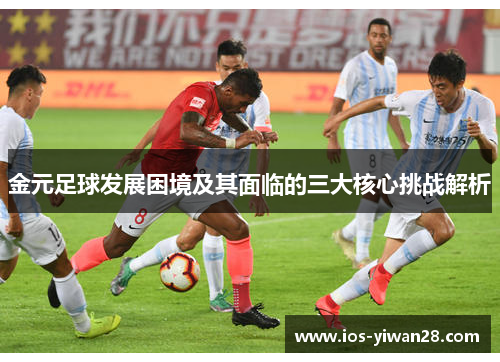 金元足球发展困境及其面临的三大核心挑战解析 金元足球发展困境及其面临的三大核心挑战解析