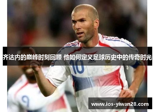 齐达内的巅峰时刻回顾 他如何定义足球历史中的传奇时光