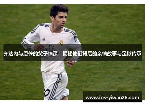 齐达内与恩佐的父子情深：揭秘他们背后的亲情故事与足球传承